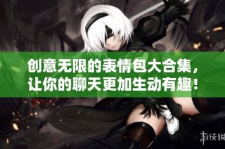 创意无限的表情包大合集，让你的聊天更加生动有趣！