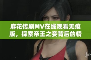 麻花传剧MV在线观看无痕版，探索帝王之妾背后的精彩故事