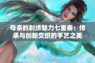 母亲的刺绣魅力七重奏：传承与创新交织的手艺之美