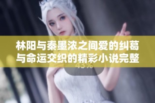 林阳与秦墨浓之间爱的纠葛与命运交织的精彩小说完整版分享