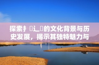 探索扌喿辶畐的文化背景与历史发展，揭示其独特魅力与意义