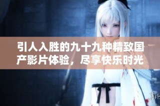 引人入胜的九十九种精致国产影片体验，尽享快乐时光