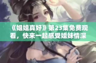 《姐姐真好》第23集免费观看，快来一起感受姐妹情深的故事吧