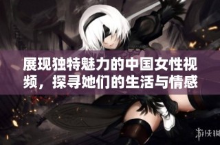 展现独特魅力的中国女性视频，探寻她们的生活与情感故事