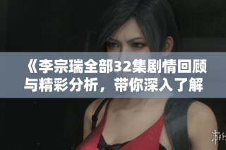 《李宗瑞全部32集剧情回顾与精彩分析，带你深入了解他的故事》