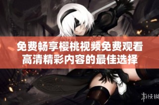免费畅享樱桃视频免费观看高清精彩内容的最佳选择
