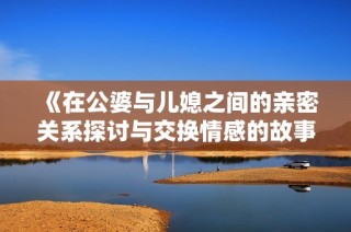 《在公婆与儿媳之间的亲密关系探讨与交换情感的故事》
