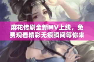 麻花传剧全新MV上线，免费观看精彩无痕瞬间等你来体验