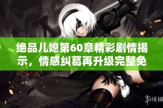 绝品儿媳第60章精彩剧情揭示，情感纠葛再升级完整免费阅读奉上