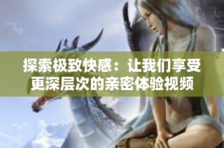 探索极致快感：让我们享受更深层次的亲密体验视频