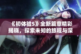 《初体验5》全新篇章精彩揭晓，探索未知的旅程与深刻的情感交织