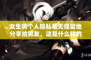 女生将个人隐私毫无保留地分享给男友，这是什么样的信任与勇气