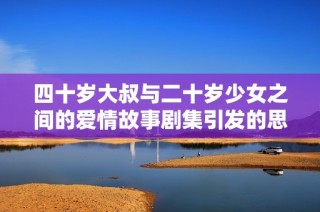四十岁大叔与二十岁少女之间的爱情故事剧集引发的思考与感动