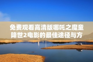 免费观看高清版哪吒之魔童降世2电影的最佳途径与方法分享