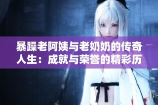 暴躁老阿姨与老奶奶的传奇人生：成就与荣誉的精彩历程揭秘