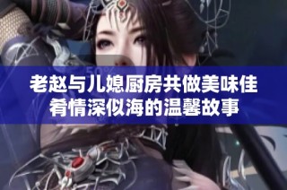 老赵与儿媳厨房共做美味佳肴情深似海的温馨故事