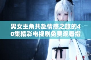 男女主角共赴情感之旅的40集精彩电视剧免费观看指南