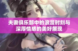 夫妻俱乐部中的浪漫时刻与深厚情感的美好展现