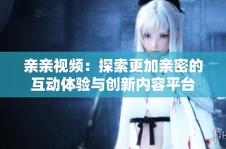 亲亲视频：探索更加亲密的互动体验与创新内容平台