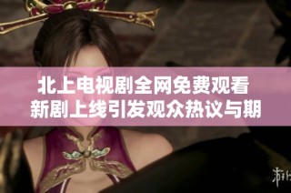 北上电视剧全网免费观看 新剧上线引发观众热议与期待