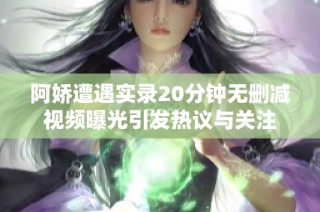 阿娇遭遇实录20分钟无删减视频曝光引发热议与关注