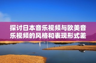 探讨日本音乐视频与欧美音乐视频的风格和表现形式差异
