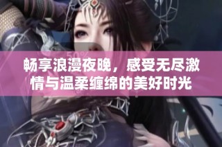 畅享浪漫夜晚，感受无尽激情与温柔缠绵的美好时光