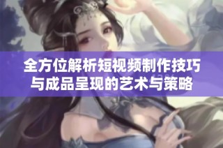 全方位解析短视频制作技巧与成品呈现的艺术与策略