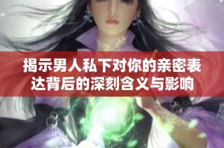 揭示男人私下对你的亲密表达背后的深刻含义与影响