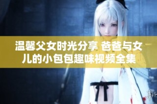 温馨父女时光分享 爸爸与女儿的小包包趣味视频全集