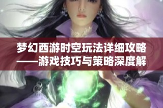梦幻西游时空玩法详细攻略——游戏技巧与策略深度解析与分享