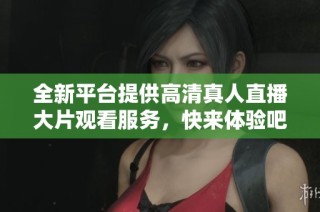 全新平台提供高清真人直播大片观看服务，快来体验吧！