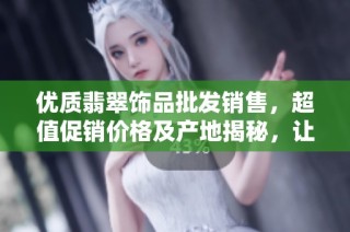 优质翡翠饰品批发销售，超值促销价格及产地揭秘，让您一览无余