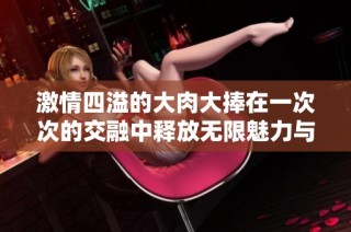 激情四溢的大肉大捧在一次次的交融中释放无限魅力与欲望