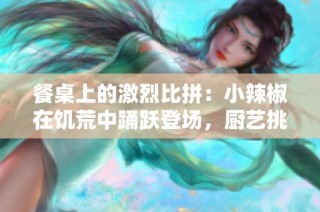 餐桌上的激烈比拼：小辣椒在饥荒中踊跃登场，厨艺挑战不断