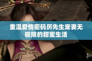 重温爱情密码厉先生宠妻无极限的甜蜜生活