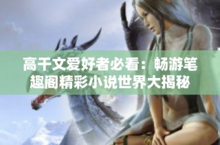 高干文爱好者必看：畅游笔趣阁精彩小说世界大揭秘