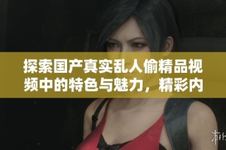 探索国产真实乱人偷精品视频中的特色与魅力，精彩内容不容错过