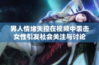 男人情绪失控在视频中袭击女性引发社会关注与讨论