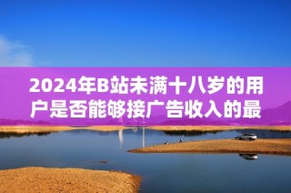 2024年B站未满十八岁的用户是否能够接广告收入的最新规定解析