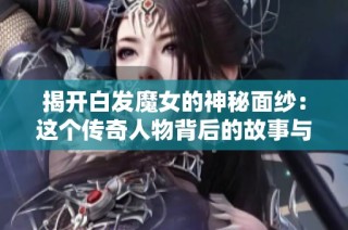 揭开白发魔女的神秘面纱：这个传奇人物背后的故事与传说