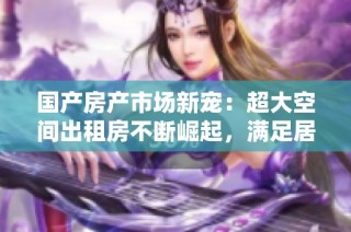 国产房产市场新宠：超大空间出租房不断崛起，满足居住新需求