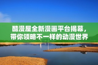 酷漫屋全新漫画平台揭幕，带你领略不一样的动漫世界体验