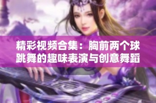 精彩视频合集：胸前两个球跳舞的趣味表演与创意舞蹈展示