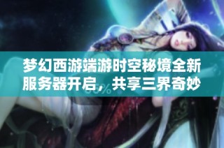 梦幻西游端游时空秘境全新服务器开启，共享三界奇妙梦幻旅程