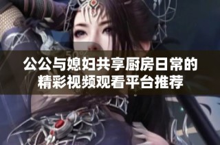 公公与媳妇共享厨房日常的精彩视频观看平台推荐