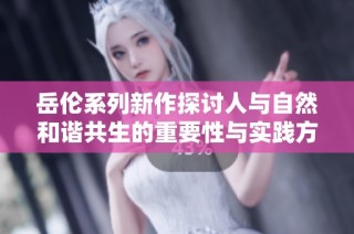 岳伦系列新作探讨人与自然和谐共生的重要性与实践方式
