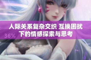 人际关系复杂交织 互换困扰下的情感探索与思考