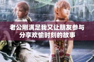 老公刚满足我又让朋友参与分享欢愉时刻的故事