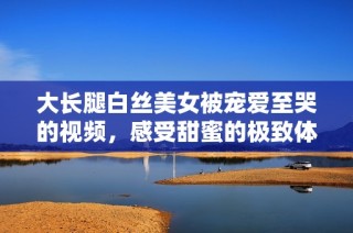 大长腿白丝美女被宠爱至哭的视频，感受甜蜜的极致体验